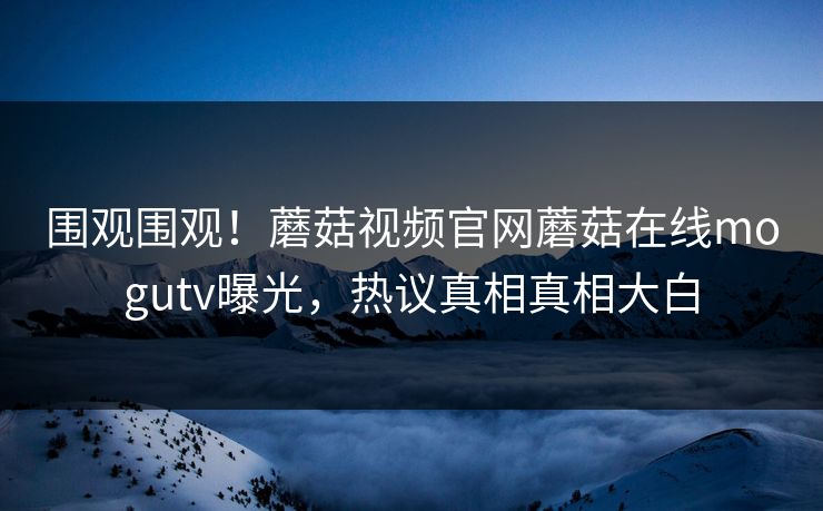 围观围观！蘑菇视频官网蘑菇在线mogutv曝光，热议真相真相大白