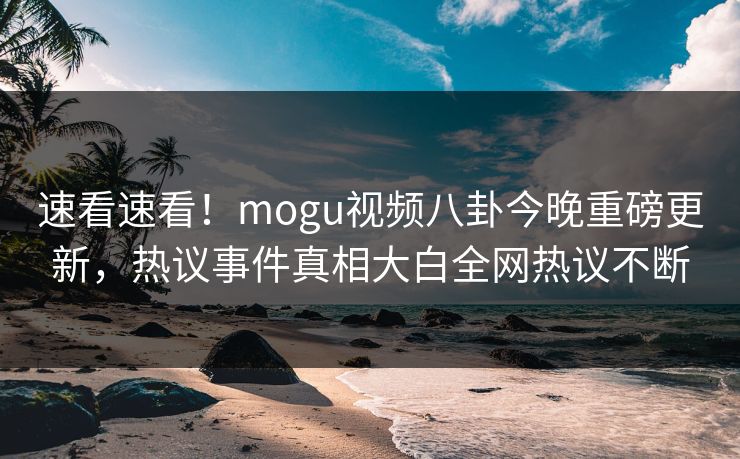 速看速看！mogu视频八卦今晚重磅更新，热议事件真相大白全网热议不断