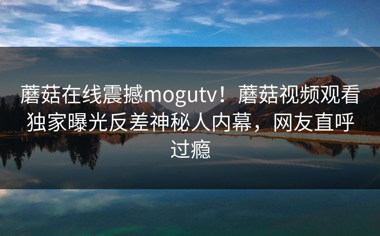 蘑菇在线震撼mogutv！蘑菇视频观看独家曝光反差神秘人内幕，网友直呼过瘾