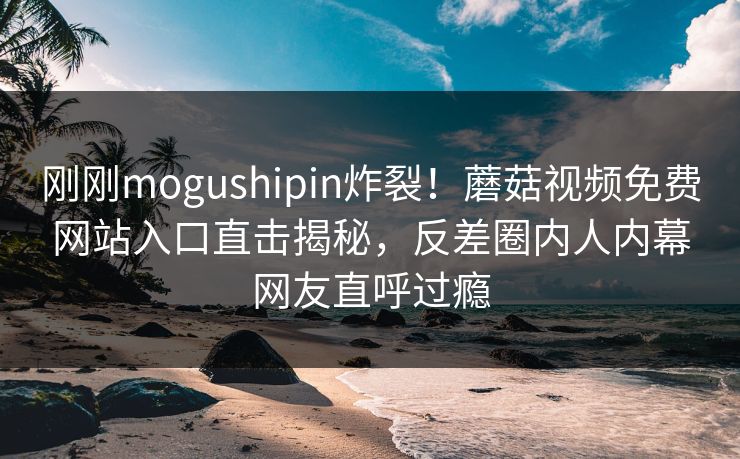 刚刚mogushipin炸裂！蘑菇视频免费网站入口直击揭秘，反差圈内人内幕网友直呼过瘾