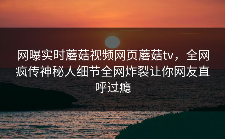 网曝实时蘑菇视频网页蘑菇tv，全网疯传神秘人细节全网炸裂让你网友直呼过瘾