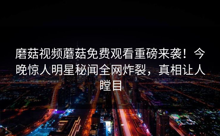 磨菇视频蘑菇免费观看重磅来袭！今晚惊人明星秘闻全网炸裂，真相让人瞠目