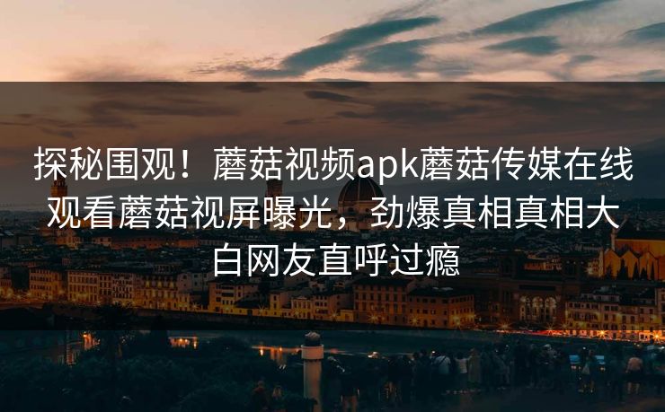 探秘围观！蘑菇视频apk蘑菇传媒在线观看蘑菇视屏曝光，劲爆真相真相大白网友直呼过瘾