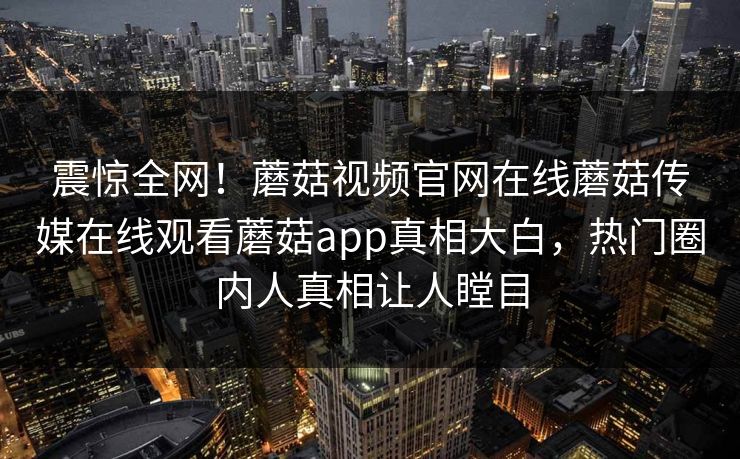 震惊全网！蘑菇视频官网在线蘑菇传媒在线观看蘑菇app真相大白，热门圈内人真相让人瞠目