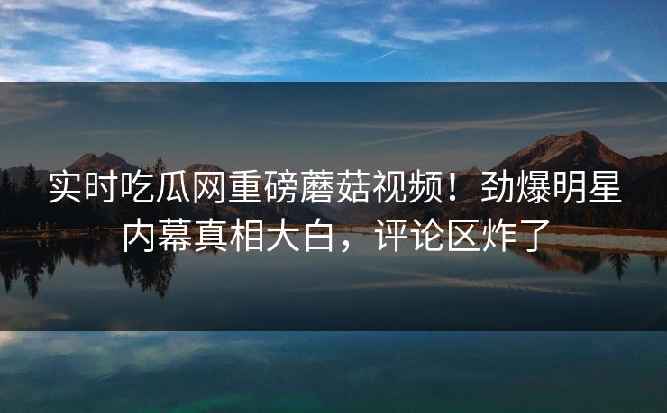 实时吃瓜网重磅蘑菇视频！劲爆明星内幕真相大白，评论区炸了