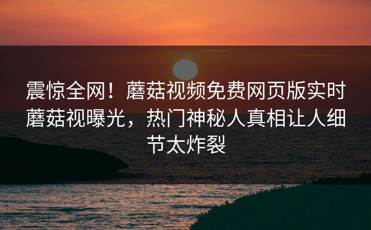 震惊全网！蘑菇视频免费网页版实时蘑菇视曝光，热门神秘人真相让人细节太炸裂