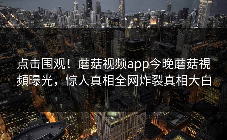 点击围观！蘑菇视频app今晚蘑菇視頻曝光，惊人真相全网炸裂真相大白