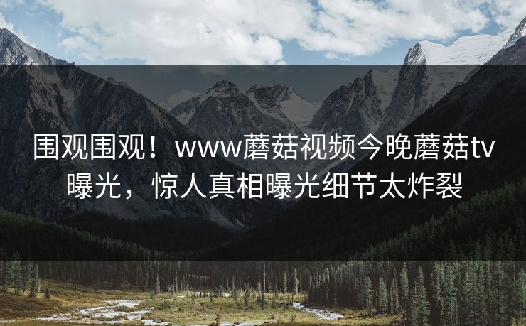 围观围观！www蘑菇视频今晚蘑菇tv曝光，惊人真相曝光细节太炸裂