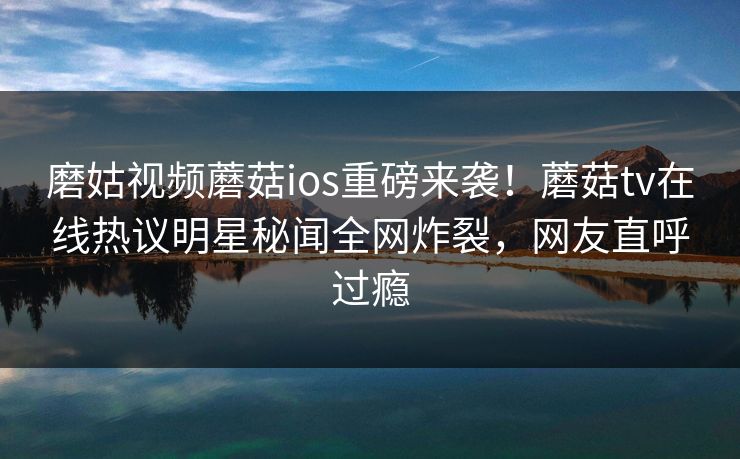 磨姑视频蘑菇ios重磅来袭！蘑菇tv在线热议明星秘闻全网炸裂，网友直呼过瘾