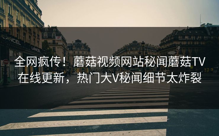 全网疯传！蘑菇视频网站秘闻蘑菇TV在线更新，热门大V秘闻细节太炸裂