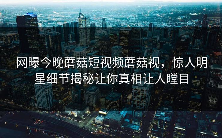 网曝今晚蘑菇短视频蘑菇视，惊人明星细节揭秘让你真相让人瞠目