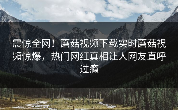 震惊全网！蘑菇视频下载实时蘑菇視頻惊爆，热门网红真相让人网友直呼过瘾