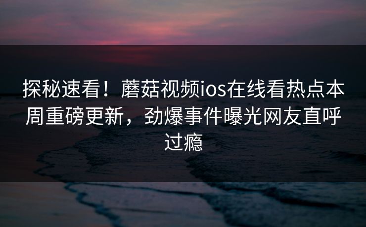 探秘速看！蘑菇视频ios在线看热点本周重磅更新，劲爆事件曝光网友直呼过瘾