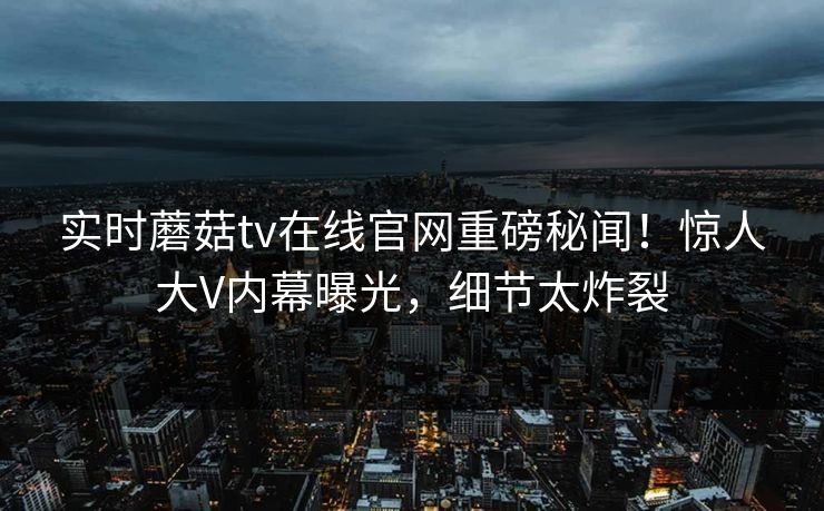 实时蘑菇tv在线官网重磅秘闻！惊人大V内幕曝光，细节太炸裂