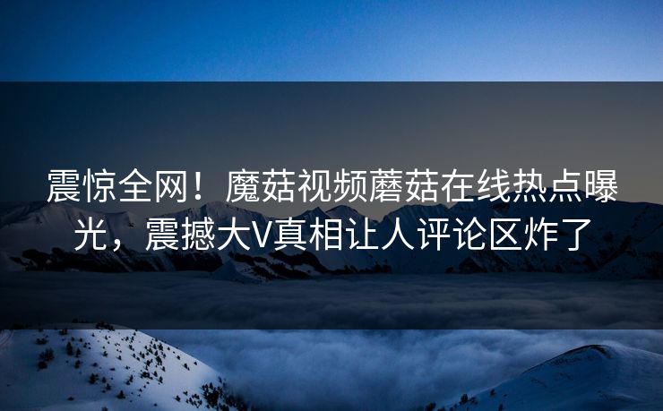 震惊全网！魔菇视频蘑菇在线热点曝光，震撼大V真相让人评论区炸了