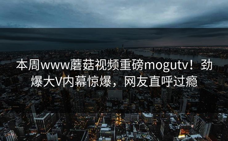 本周www蘑菇视频重磅mogutv！劲爆大V内幕惊爆，网友直呼过瘾