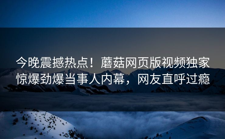 今晚震撼热点！蘑菇网页版视频独家惊爆劲爆当事人内幕，网友直呼过瘾