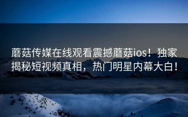 蘑菇传媒在线观看震撼蘑菇ios！独家揭秘短视频真相，热门明星内幕大白！