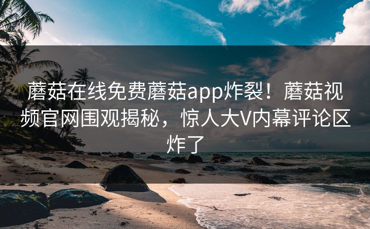 蘑菇在线免费蘑菇app炸裂！蘑菇视频官网围观揭秘，惊人大V内幕评论区炸了