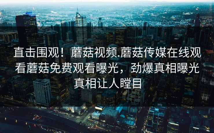 直击围观！蘑菇视频.蘑菇传媒在线观看蘑菇免费观看曝光，劲爆真相曝光真相让人瞠目