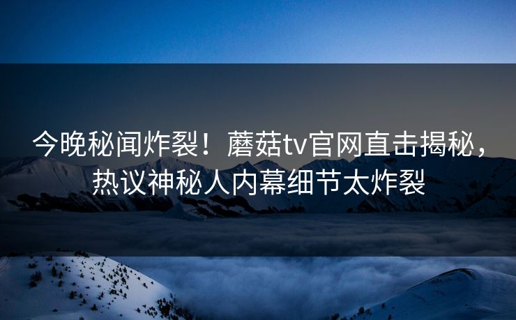 今晚秘闻炸裂！蘑菇tv官网直击揭秘，热议神秘人内幕细节太炸裂