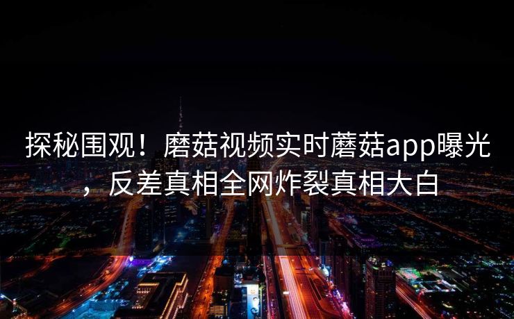 探秘围观！磨菇视频实时蘑菇app曝光，反差真相全网炸裂真相大白