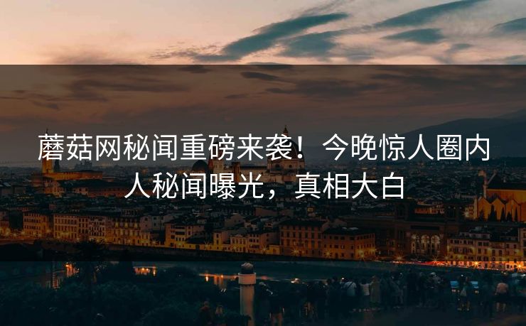蘑菇网秘闻重磅来袭！今晚惊人圈内人秘闻曝光，真相大白