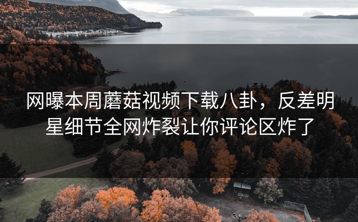 网曝本周蘑菇视频下载八卦，反差明星细节全网炸裂让你评论区炸了