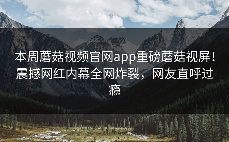 本周蘑菇视频官网app重磅蘑菇视屏！震撼网红内幕全网炸裂，网友直呼过瘾
