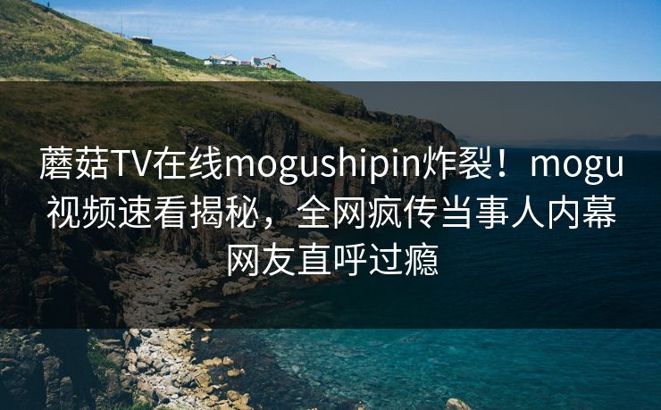 蘑菇TV在线mogushipin炸裂！mogu视频速看揭秘，全网疯传当事人内幕网友直呼过瘾