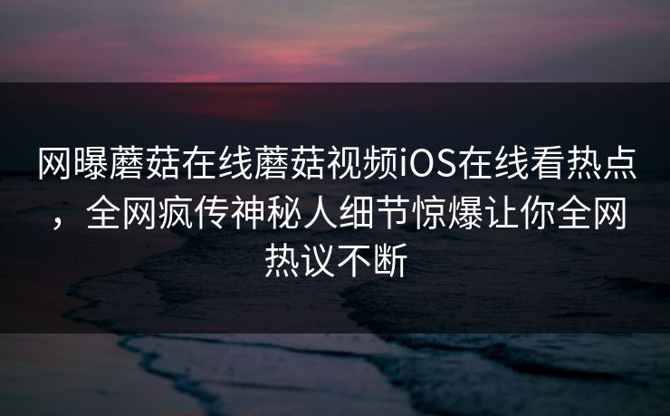 网曝蘑菇在线蘑菇视频iOS在线看热点，全网疯传神秘人细节惊爆让你全网热议不断