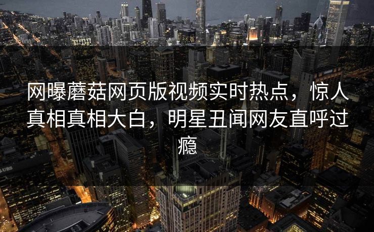 网曝蘑菇网页版视频实时热点，惊人真相真相大白，明星丑闻网友直呼过瘾