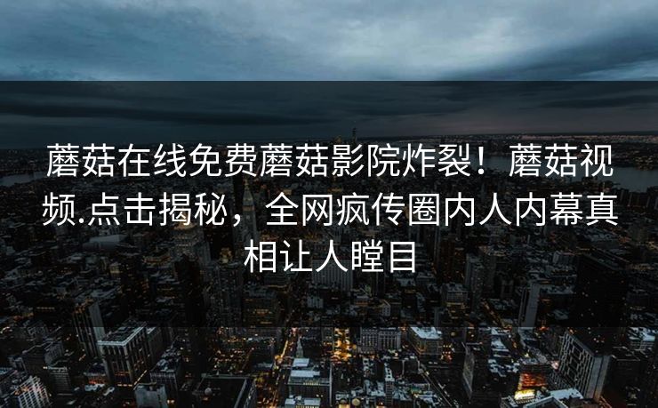 蘑菇在线免费蘑菇影院炸裂！蘑菇视频.点击揭秘，全网疯传圈内人内幕真相让人瞠目