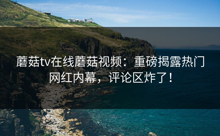 蘑菇tv在线蘑菇视频：重磅揭露热门网红内幕，评论区炸了！