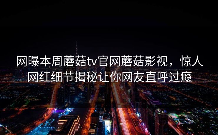 网曝本周蘑菇tv官网蘑菇影视，惊人网红细节揭秘让你网友直呼过瘾