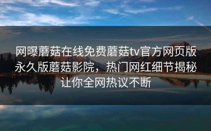 网曝蘑菇在线免费蘑菇tv官方网页版永久版蘑菇影院，热门网红细节揭秘让你全网热议不断