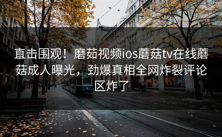 直击围观！磨茹视频ios蘑菇tv在线蘑菇成人曝光，劲爆真相全网炸裂评论区炸了