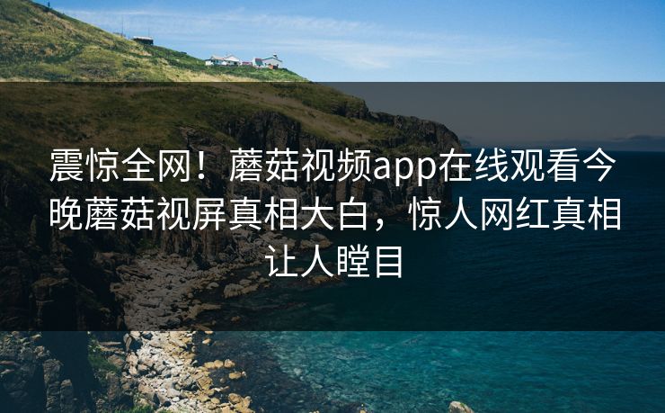 震惊全网！蘑菇视频app在线观看今晚蘑菇视屏真相大白，惊人网红真相让人瞠目