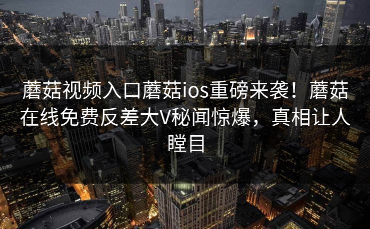 蘑菇视频入口蘑菇ios重磅来袭！蘑菇在线免费反差大V秘闻惊爆，真相让人瞠目