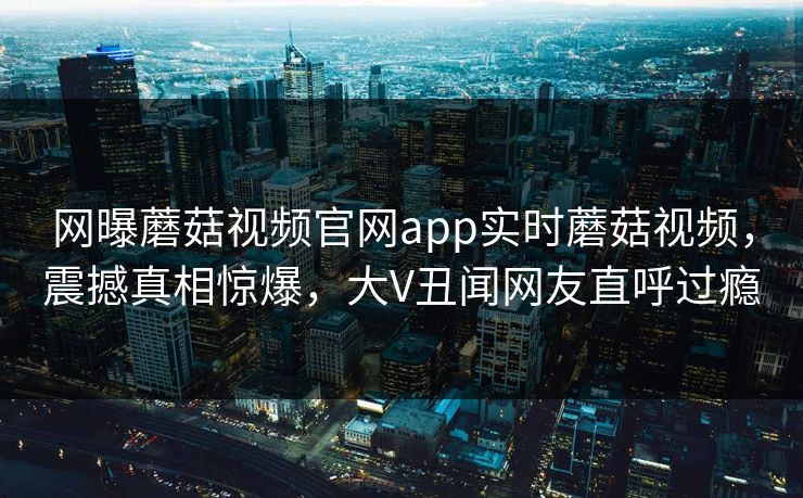 网曝蘑菇视频官网app实时蘑菇视频，震撼真相惊爆，大V丑闻网友直呼过瘾