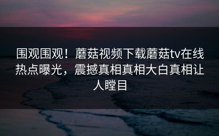 围观围观！蘑菇视频下载蘑菇tv在线热点曝光，震撼真相真相大白真相让人瞠目