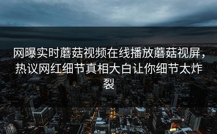 网曝实时蘑菇视频在线播放蘑菇视屏，热议网红细节真相大白让你细节太炸裂