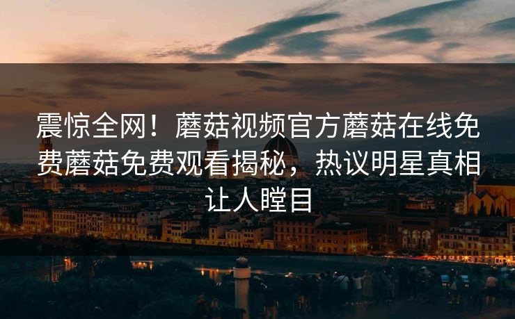 震惊全网！蘑菇视频官方蘑菇在线免费蘑菇免费观看揭秘，热议明星真相让人瞠目