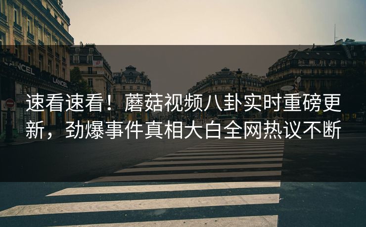 速看速看！蘑菇视频八卦实时重磅更新，劲爆事件真相大白全网热议不断