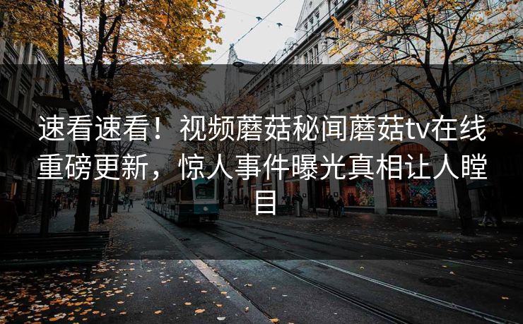 速看速看！视频蘑菇秘闻蘑菇tv在线重磅更新，惊人事件曝光真相让人瞠目