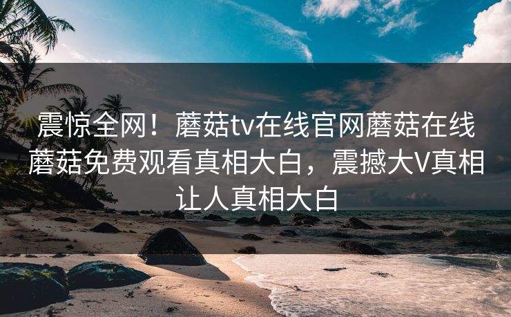 震惊全网！蘑菇tv在线官网蘑菇在线蘑菇免费观看真相大白，震撼大V真相让人真相大白