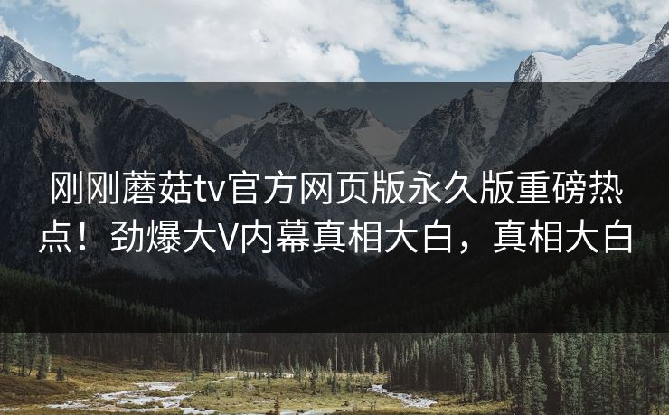 刚刚蘑菇tv官方网页版永久版重磅热点！劲爆大V内幕真相大白，真相大白