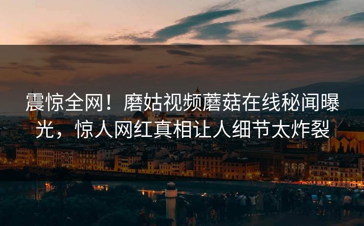 震惊全网！磨姑视频蘑菇在线秘闻曝光，惊人网红真相让人细节太炸裂