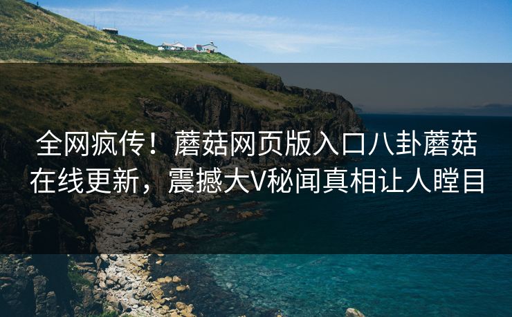 全网疯传！蘑菇网页版入口八卦蘑菇在线更新，震撼大V秘闻真相让人瞠目