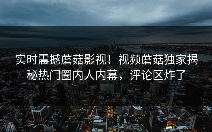 实时震撼蘑菇影视！视频蘑菇独家揭秘热门圈内人内幕，评论区炸了